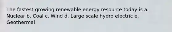 The fastest growing renewable energy resource today is a. Nuclear b. Coal c. Wind d. Large scale hydro electric e. Geothermal