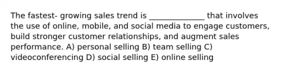 The fastest- growing sales trend is ______________ that involves the use of online, mobile, and social media to engage customers, build stronger customer relationships, and augment sales performance. A) personal selling B) team selling C) videoconferencing D) social selling E) online selling