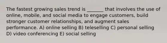 The fastest growing sales trend is _______ that involves the use of online, mobile, and social media to engage customers, build stronger customer relationships, and augment sales performance. A) online selling B) teleselling C) personal selling D) video conferencing E) social selling