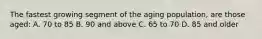 The fastest growing segment of the aging population, are those aged: A. 70 to 85 B. 90 and above C. 65 to 70 D. 85 and older