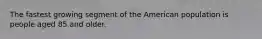 The fastest growing segment of the American population is people aged 85 and older.