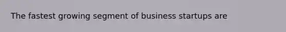 The fastest growing segment of business startups are