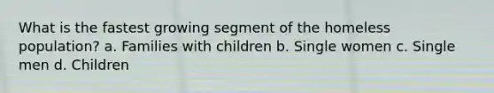 What is the fastest growing segment of the homeless population? a. Families with children b. Single women c. Single men d. Children