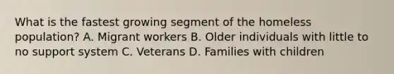 What is the fastest growing segment of the homeless population? A. Migrant workers B. Older individuals with little to no support system C. Veterans D. Families with children