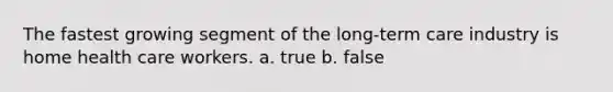 The fastest growing segment of the long-term care industry is home health care workers. a. true b. false