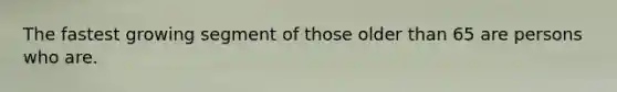 The fastest growing segment of those older than 65 are persons who are.