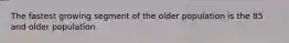 The fastest growing segment of the older population is the 85 and older population
