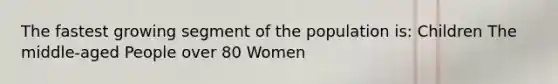 The fastest growing segment of the population is: Children The middle-aged People over 80 Women