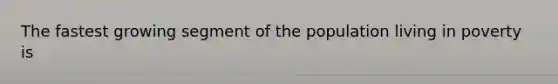 The fastest growing segment of the population living in poverty is