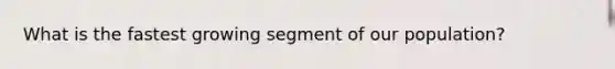 What is the fastest growing segment of our population?