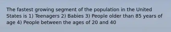 The fastest growing segment of the population in the United States is 1) Teenagers 2) Babies 3) People older than 85 years of age 4) People between the ages of 20 and 40