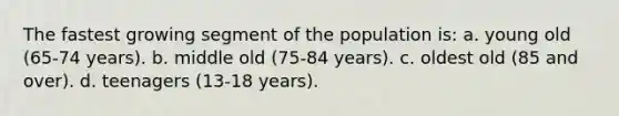 The fastest growing segment of the population is: a. young old (65-74 years). b. middle old (75-84 years). c. oldest old (85 and over). d. teenagers (13-18 years).