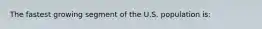 The fastest growing segment of the U.S. population is: