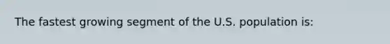 The fastest growing segment of the U.S. population is: