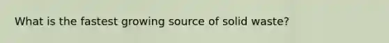 What is the fastest growing source of solid waste?