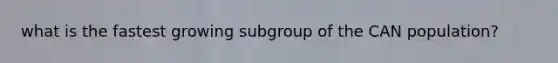 what is the fastest growing subgroup of the CAN population?