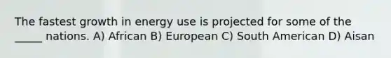 The fastest growth in energy use is projected for some of the _____ nations. A) African B) European C) South American D) Aisan