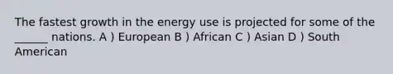 The fastest growth in the energy use is projected for some of the ______ nations. A ) European B ) African C ) Asian D ) South American