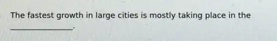 The fastest growth in large cities is mostly taking place in the ________________.