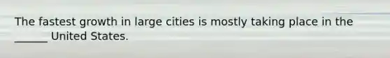 The fastest growth in large cities is mostly taking place in the ______ United States.