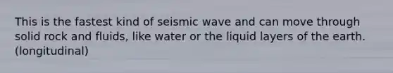 This is the fastest kind of seismic wave and can move through solid rock and fluids, like water or the liquid layers of the earth. (longitudinal)