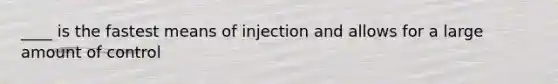 ____ is the fastest means of injection and allows for a large amount of control