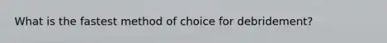 What is the fastest method of choice for debridement?