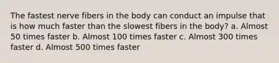 The fastest nerve fibers in the body can conduct an impulse that is how much faster than the slowest fibers in the body? a. Almost 50 times faster b. Almost 100 times faster c. Almost 300 times faster d. Almost 500 times faster