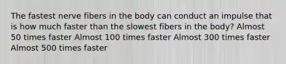 The fastest nerve fibers in the body can conduct an impulse that is how much faster than the slowest fibers in the body? Almost 50 times faster Almost 100 times faster Almost 300 times faster Almost 500 times faster