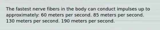 The fastest nerve fibers in the body can conduct impulses up to approximately: 60 meters per second. 85 meters per second. 130 meters per second. 190 meters per second.