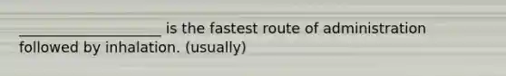 ____________________ is the fastest route of administration followed by inhalation. (usually)