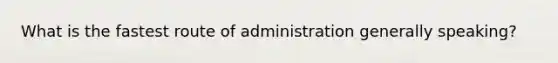 What is the fastest route of administration generally speaking?