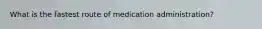 What is the fastest route of medication administration?