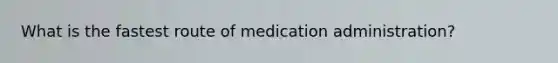 What is the fastest route of medication administration?