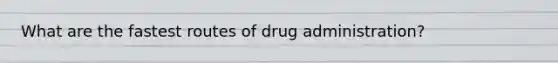 What are the fastest routes of drug administration?