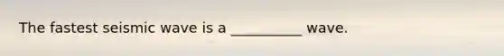 The fastest seismic wave is a __________ wave.
