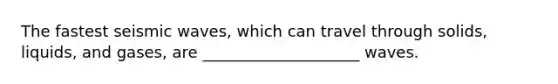 The fastest seismic waves, which can travel through solids, liquids, and gases, are ____________________ waves.