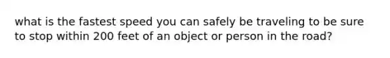 what is the fastest speed you can safely be traveling to be sure to stop within 200 feet of an object or person in the road?