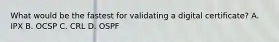 What would be the fastest for validating a digital certificate? A. IPX B. OCSP C. CRL D. OSPF