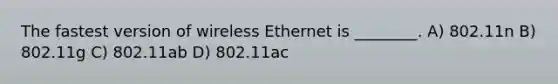 The fastest version of wireless Ethernet is ________. A) 802.11n B) 802.11g C) 802.11ab D) 802.11ac