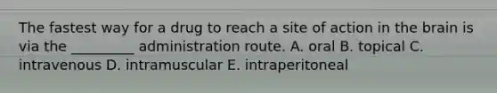 The fastest way for a drug to reach a site of action in the brain is via the _________ administration route. A. oral B. topical C. intravenous D. intramuscular E. intraperitoneal