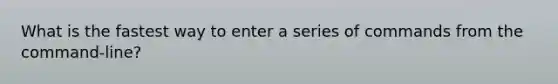 What is the fastest way to enter a series of commands from the command-line?