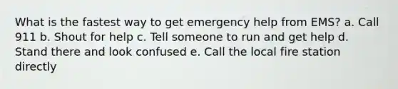 What is the fastest way to get emergency help from EMS? a. Call 911 b. Shout for help c. Tell someone to run and get help d. Stand there and look confused e. Call the local fire station directly