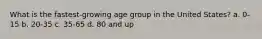 What is the fastest-growing age group in the United States? a. 0-15 b. 20-35 c. 35-65 d. 80 and up