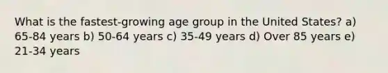 What is the fastest-growing age group in the United States? a) 65-84 years b) 50-64 years c) 35-49 years d) Over 85 years e) 21-34 years