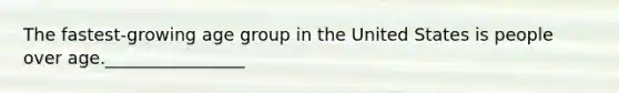 The fastest-growing age group in the United States is people over age.________________