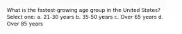 What is the fastest-growing age group in the United States? Select one: a. 21-30 years b. 35-50 years c. Over 65 years d. Over 85 years