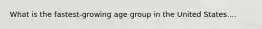 What is the fastest-growing age group in the United States....