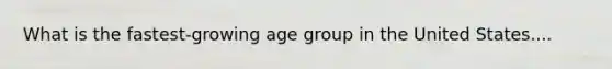 What is the fastest-growing age group in the United States....