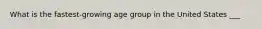 What is the fastest-growing age group in the United States ___